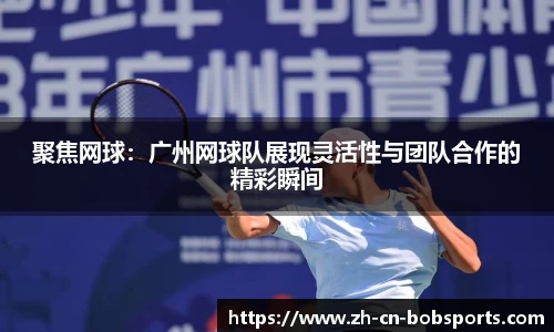聚焦网球：广州网球队展现灵活性与团队合作的精彩瞬间